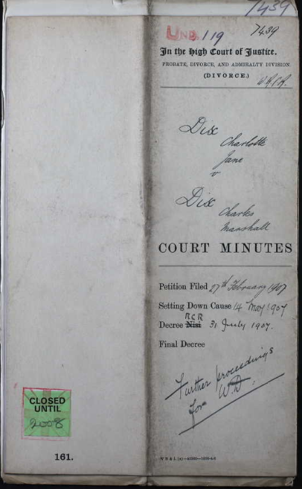 This image is the front cover of an old paper Divorce Court case file. It is a dirty shade of cream with black writing on it, some printed and some handwritten. The writing says 7439 in the top right-hand corner. On the left the letters UND. are stamped in red with the numbers 119 handwritten next to it. Below this in print it says: In the High Court of Justice PROBATE, DIVORCE, AND ADMIRALTY DIVISION (DIVORCE.) In handwriting it says: W.R.C.R. Below in handwriting it then says: Dix Charlotte Jane v Dix Charles Marshall. Below this in print it says: COURT MINUTES. Below this in black print it says Petition Filed, followed by the date 27th February 1907 handwritten in black ink. Below this in print it says Setting Down Cause, followed by the date 4 May 1907 handwritten in black ink. Below this in print it says Decree Nisi with the Nisi crossed through and RCR written on instead. This is followed by the date 31 July 1907 handwritten in black ink. Below this in print it says Final Decree, with no date written in. Below this handwritten in black ink are the words ‘Further proceedings for W.D.’ On the left-hand page at the bottom is a green sticker and on it are the words: Closed until 2008. Stamped on top of this in red ink is a cross with the words CANCELLED inside.